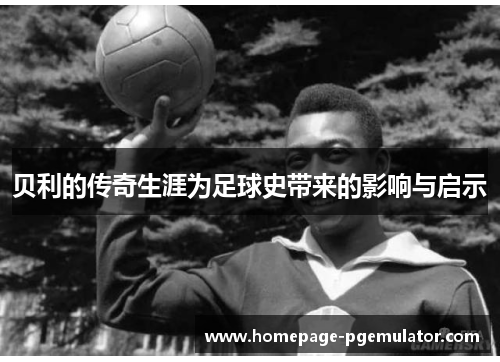 贝利的传奇生涯为足球史带来的影响与启示 贝利的传奇生涯为足球史带来的影响与启示