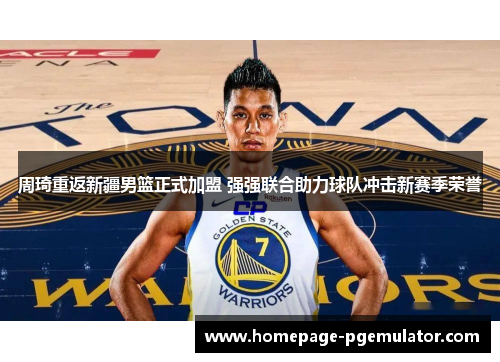 周琦重返新疆男篮正式加盟 强强联合助力球队冲击新赛季荣誉