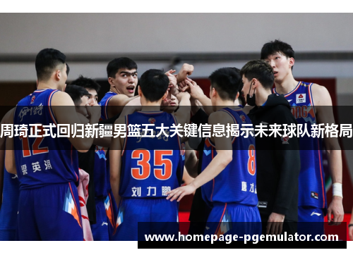 周琦正式回归新疆男篮五大关键信息揭示未来球队新格局