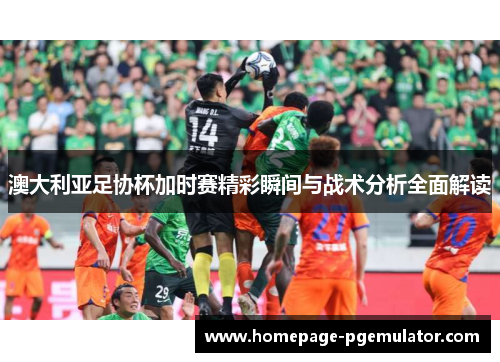 澳大利亚足协杯加时赛精彩瞬间与战术分析全面解读 澳大利亚足协杯加时赛精彩瞬间与战术分析全面解读