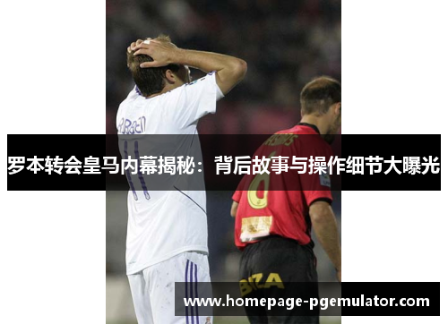 罗本转会皇马内幕揭秘：背后故事与操作细节大曝光