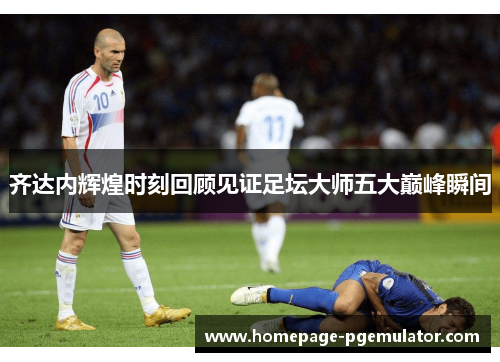 齐达内辉煌时刻回顾见证足坛大师五大巅峰瞬间