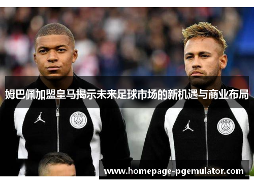 姆巴佩加盟皇马揭示未来足球市场的新机遇与商业布局