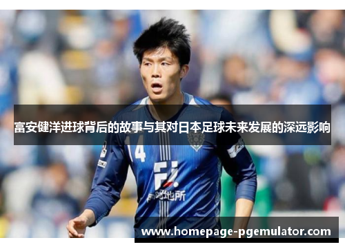 富安健洋进球背后的故事与其对日本足球未来发展的深远影响