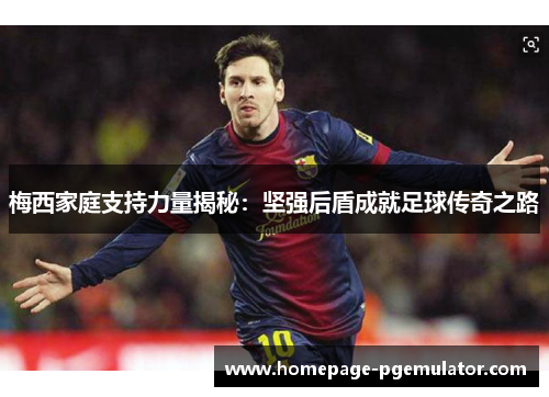 梅西家庭支持力量揭秘：坚强后盾成就足球传奇之路