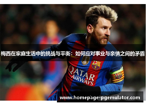 梅西在家庭生活中的挑战与平衡：如何应对事业与亲情之间的矛盾