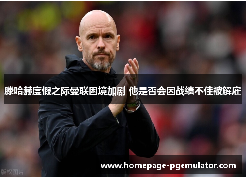 滕哈赫度假之际曼联困境加剧 他是否会因战绩不佳被解雇