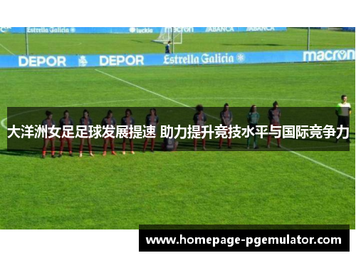 大洋洲女足足球发展提速 助力提升竞技水平与国际竞争力