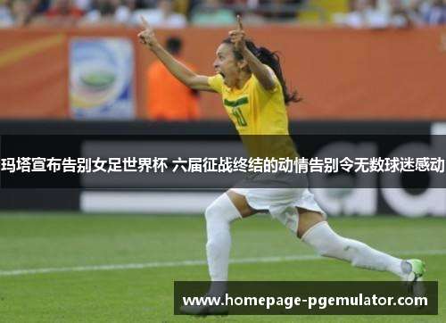 玛塔宣布告别女足世界杯 六届征战终结的动情告别令无数球迷感动 玛塔宣布告别女足世界杯 六届征战终结的动情告别令无数球迷感动