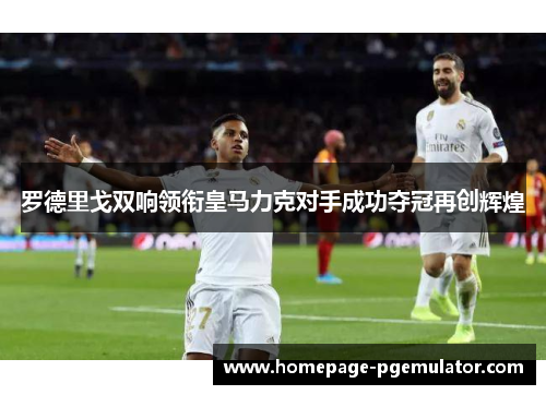 罗德里戈双响领衔皇马力克对手成功夺冠再创辉煌