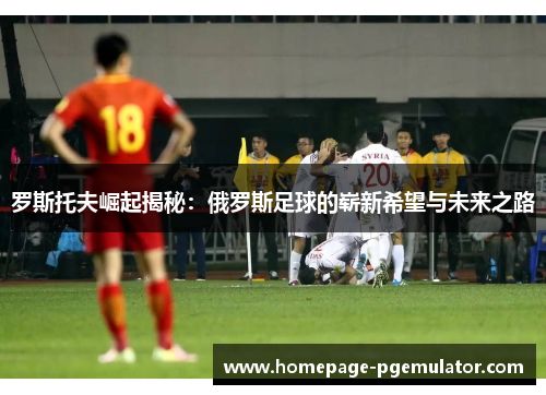 罗斯托夫崛起揭秘:俄罗斯足球的崭新希望与未来之路 罗斯托夫崛起揭秘:俄罗斯足球的崭新希望与未来之路