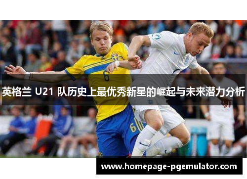 英格兰 U21 队历史上最优秀新星的崛起与未来潜力分析