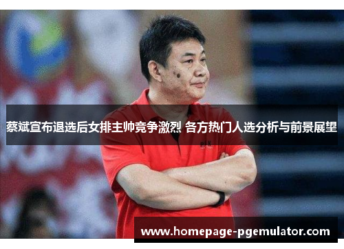 蔡斌宣布退选后女排主帅竞争激烈 各方热门人选分析与前景展望
