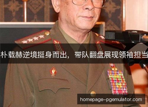 朴载赫逆境挺身而出,带队翻盘展现领袖担当 朴载赫逆境挺身而出,带队翻盘展现领袖担当